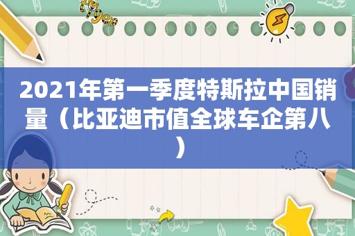 2021年第一季度特斯拉中国销量（比亚迪市值全球车企第八）