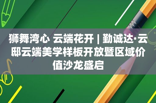 狮舞湾心 云端花开 | 勤诚达·云邸云端美学样板开放暨区域价值沙龙盛启