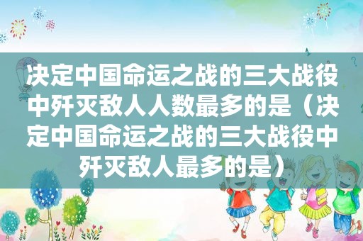 决定中国命运之战的三大战役中歼灭敌人人数最多的是（决定中国命运之战的三大战役中歼灭敌人最多的是）