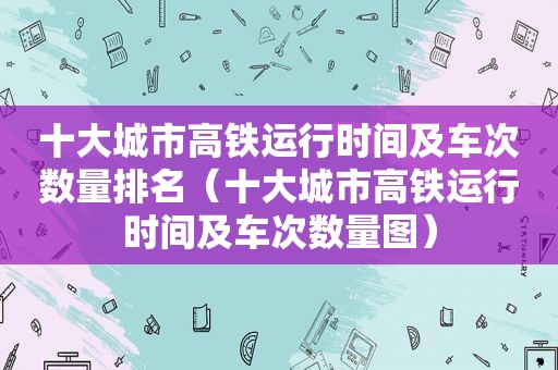 十大城市高铁运行时间及车次数量排名（十大城市高铁运行时间及车次数量图）