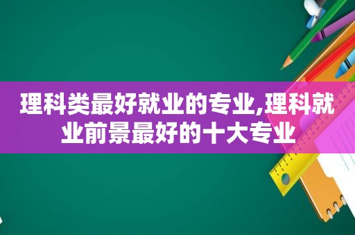 理科类最好就业的专业,理科就业前景最好的十大专业