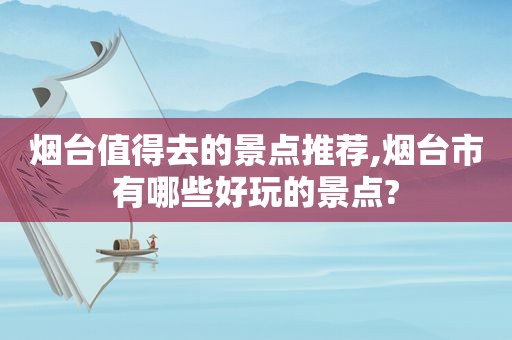 烟台值得去的景点推荐,烟台市有哪些好玩的景点?