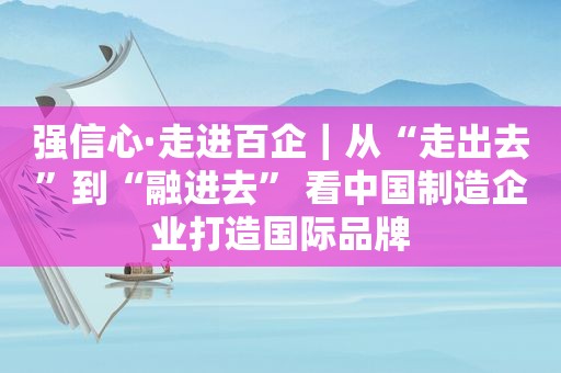 强信心·走进百企｜从“走出去”到“融进去” 看中国制造企业打造国际品牌