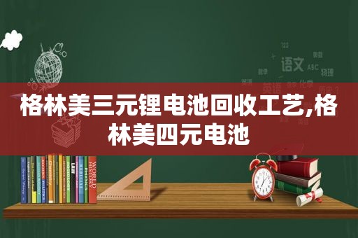 格林美三元锂电池回收工艺,格林美四元电池