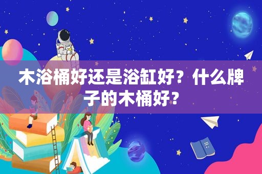 木浴桶好还是浴缸好？什么牌子的木桶好？