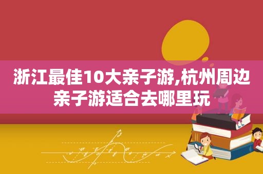 浙江最佳10大亲子游,杭州周边亲子游适合去哪里玩