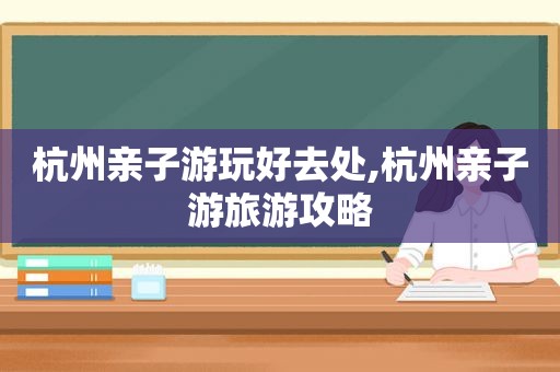 杭州亲子游玩好去处,杭州亲子游旅游攻略