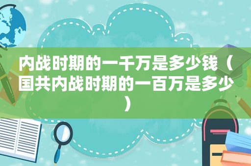 内战时期的一千万是多少钱（国共内战时期的一百万是多少）