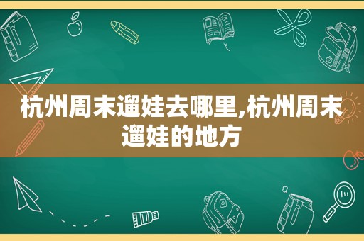 杭州周末遛娃去哪里,杭州周末遛娃的地方