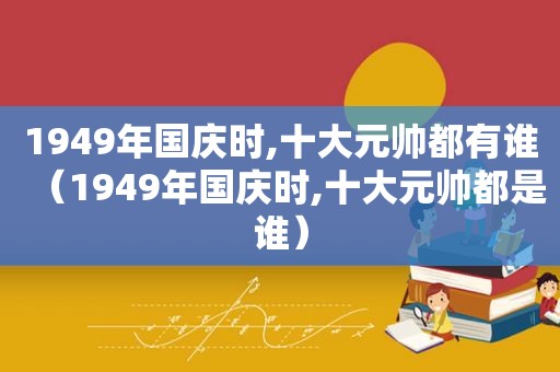 1949年国庆时,十大元帅都有谁（1949年国庆时,十大元帅都是谁）