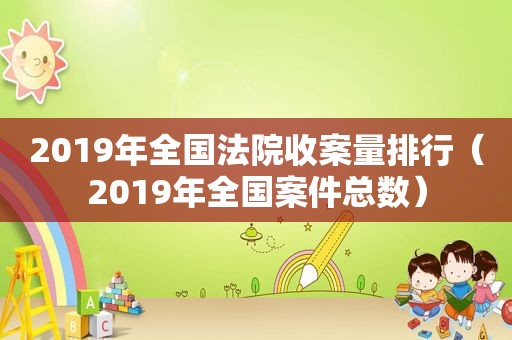 2019年全国法院收案量排行（2019年全国案件总数）