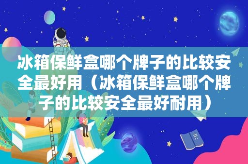 冰箱保鲜盒哪个牌子的比较安全最好用（冰箱保鲜盒哪个牌子的比较安全最好耐用）