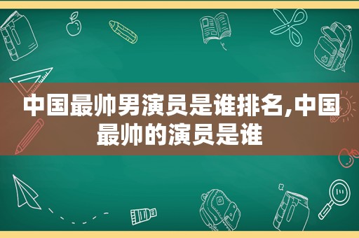 中国最帅男演员是谁排名,中国最帅的演员是谁