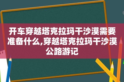 开车穿越塔克拉玛干沙漠需要准备什么,穿越塔克拉玛干沙漠公路游记