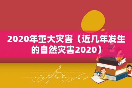 2020年重大灾害（近几年发生的自然灾害2020）