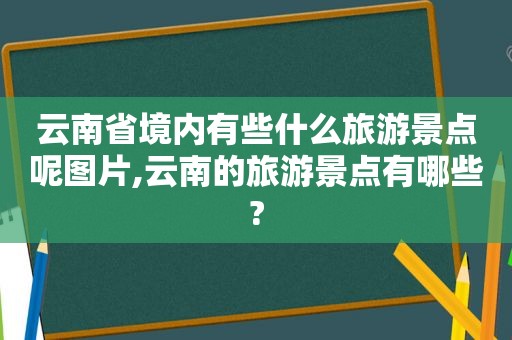 云南省境内有些什么旅游景点呢图片,云南的旅游景点有哪些?