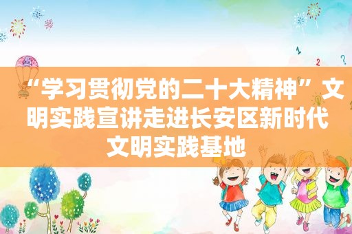 “学习贯彻党的二十大精神”文明实践宣讲走进长安区新时代文明实践基地