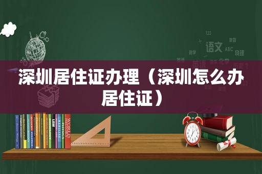 深圳居住证办理（深圳怎么办居住证）