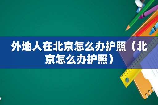 外地人在北京怎么办护照（北京怎么办护照）