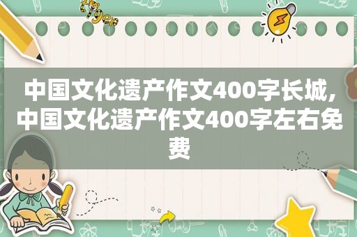 中国文化遗产作文400字长城,中国文化遗产作文400字左右免费