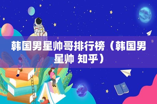 韩国男星帅哥排行榜（韩国男星帅 知乎）