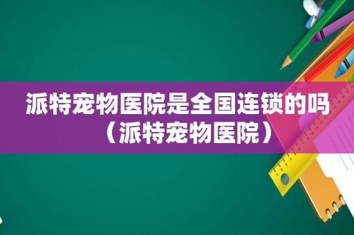 派特宠物医院是全国连锁的吗（派特宠物医院）