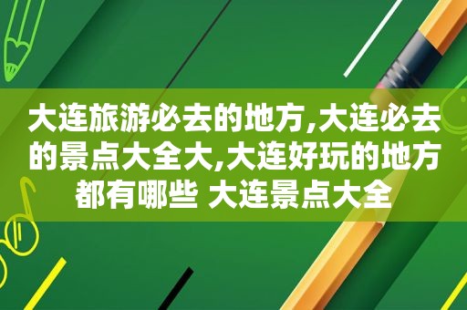 大连旅游必去的地方,大连必去的景点大全大,大连好玩的地方都有哪些 大连景点大全