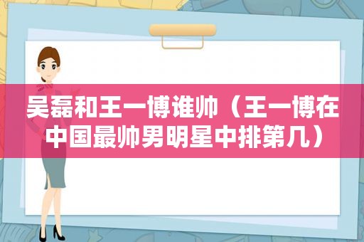 吴磊和王一博谁帅（王一博在中国最帅男明星中排第几）  第1张