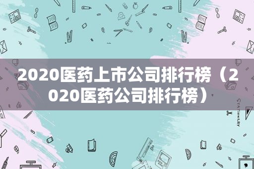 2020医药上市公司排行榜（2020医药公司排行榜）