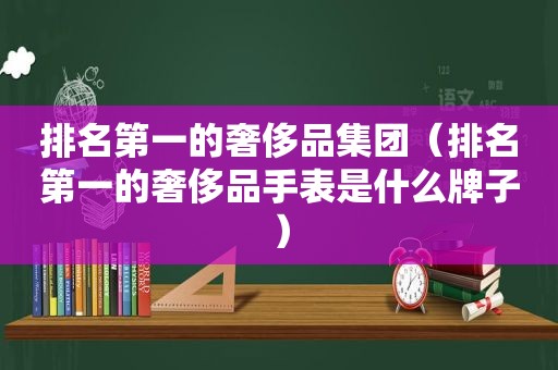 排名第一的奢侈品集团（排名第一的奢侈品手表是什么牌子）