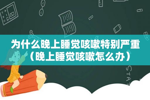 为什么晚上睡觉咳嗽特别严重（晚上睡觉咳嗽怎么办）