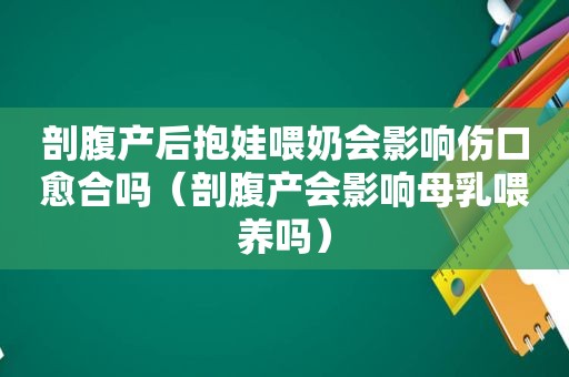 剖腹产后抱娃喂奶会影响伤口愈合吗（剖腹产会影响母乳喂养吗）