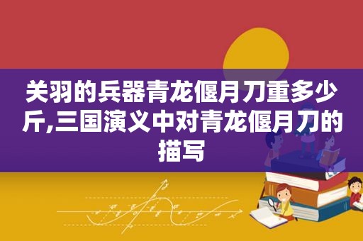 关羽的兵器青龙偃月刀重多少斤,三国演义中对青龙偃月刀的描写