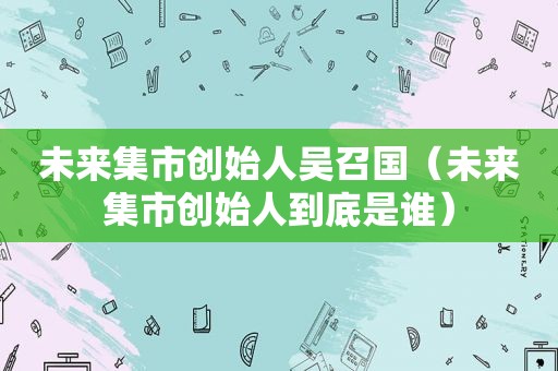 未来集市创始人吴召国（未来集市创始人到底是谁）