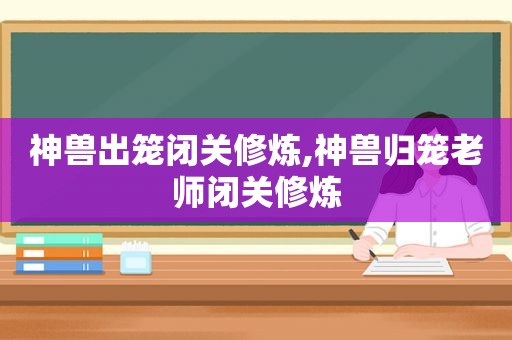 神兽出笼闭关修炼,神兽归笼老师闭关修炼