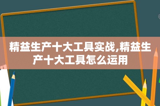 精益生产十大工具实战,精益生产十大工具怎么运用