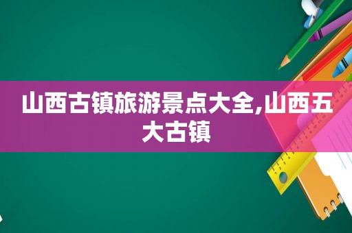 山西古镇旅游景点大全,山西五大古镇