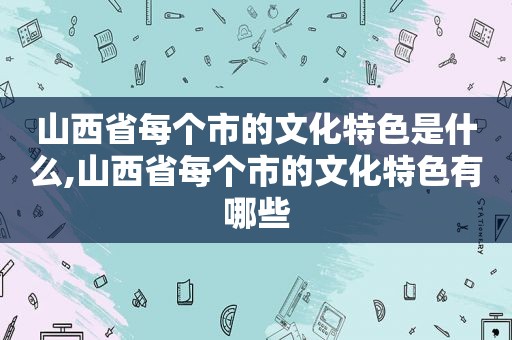 山西省每个市的文化特色是什么,山西省每个市的文化特色有哪些