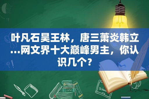 叶凡石昊王林，唐三萧炎韩立…网文界十大巅峰男主，你认识几个？