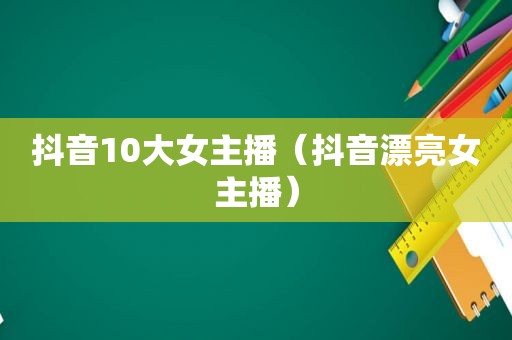 抖音10大女主播（抖音漂亮女主播）