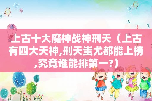 上古十大魔神战神刑天（上古有四大天神,刑天蚩尤都能上榜,究竟谁能排第一?）