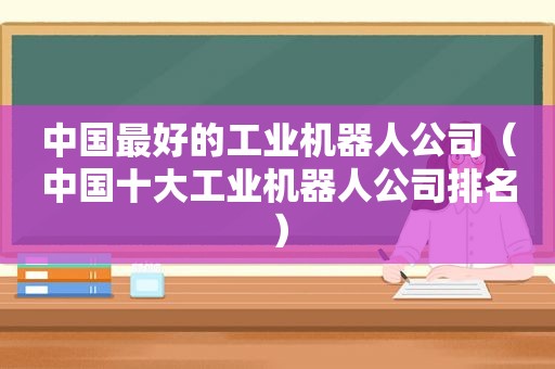 中国最好的工业机器人公司（中国十大工业机器人公司排名）