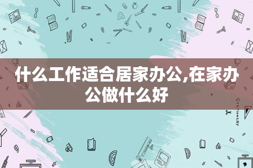 什么工作适合居家办公,在家办公做什么好