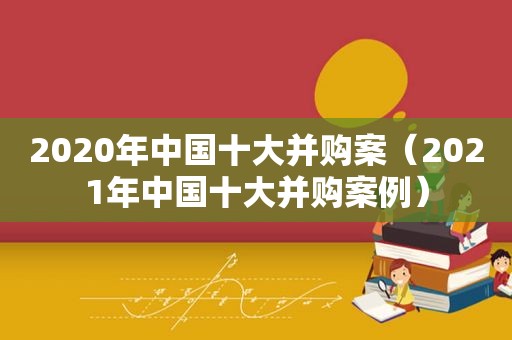 2020年中国十大并购案（2021年中国十大并购案例）