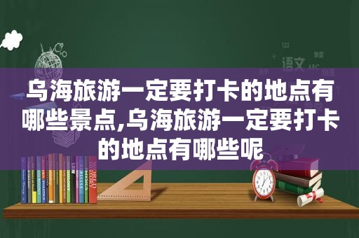 乌海旅游一定要打卡的地点有哪些景点,乌海旅游一定要打卡的地点有哪些呢