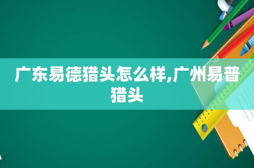 广东易德猎头怎么样,广州易普猎头