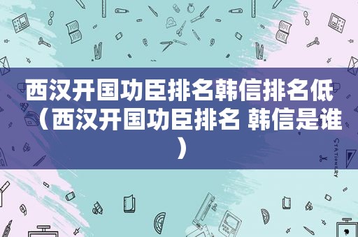 西汉开国功臣排名韩信排名低（西汉开国功臣排名 韩信是谁）