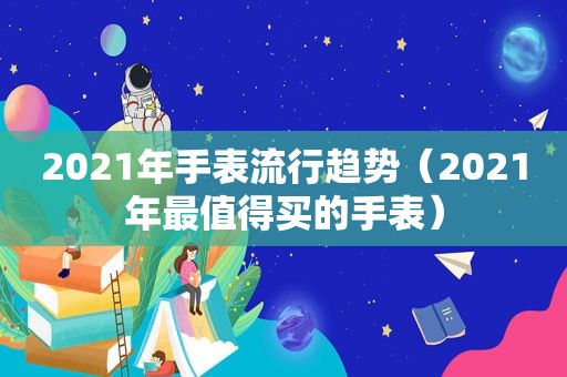 2021年手表流行趋势（2021年最值得买的手表）