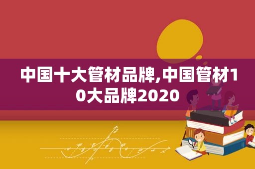 中国十大管材品牌,中国管材10大品牌2020