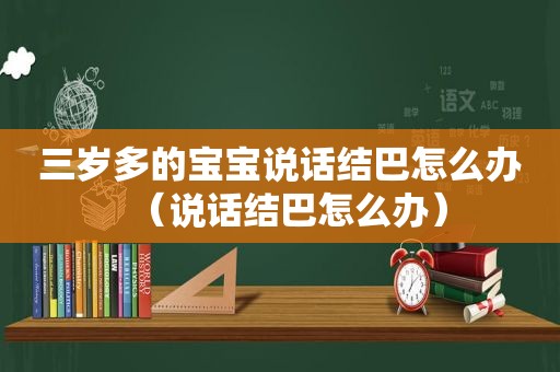 三岁多的宝宝说话结巴怎么办（说话结巴怎么办）